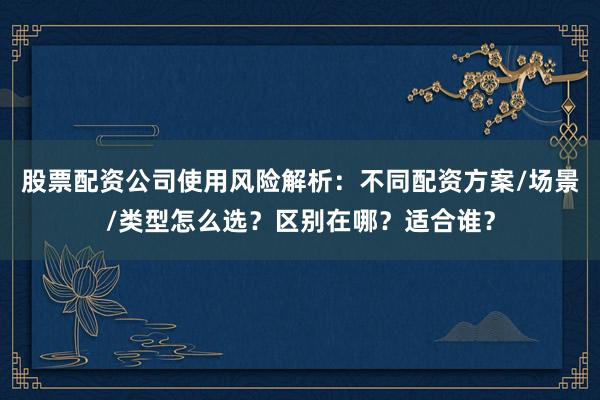股票配资公司使用风险解析：不同配资方案/场景/类型怎么选？区别在哪？适合谁？