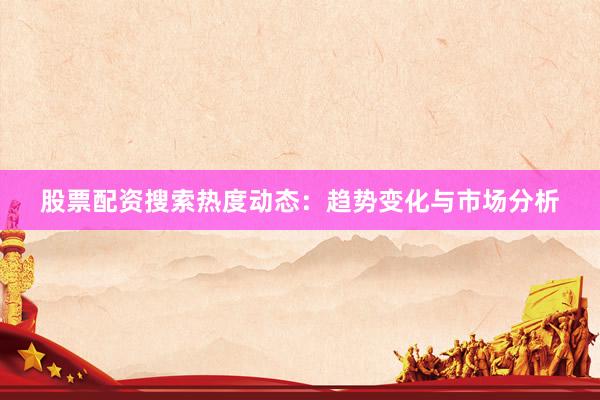 股票配资搜索热度动态：趋势变化与市场分析