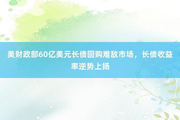 美财政部60亿美元长债回购难敌市场，长债收益率逆势上扬