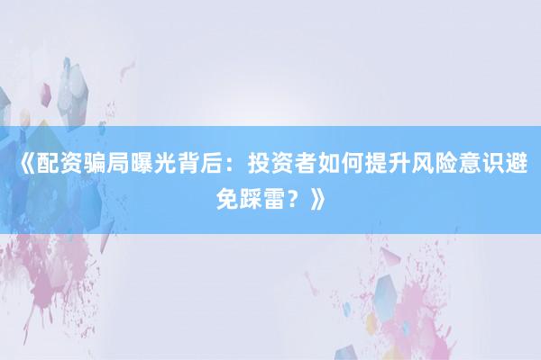 《配资骗局曝光背后：投资者如何提升风险意识避免踩雷？》