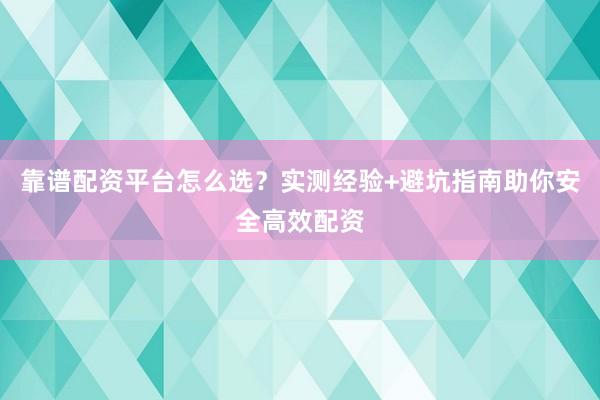 靠谱配资平台怎么选？实测经验+避坑指南助你安全高效配资