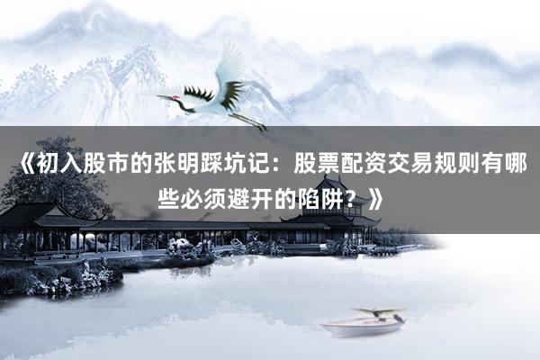 《初入股市的张明踩坑记：股票配资交易规则有哪些必须避开的陷阱？》