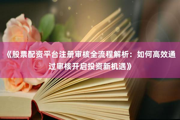 《股票配资平台注册审核全流程解析：如何高效通过审核开启投资新机遇》