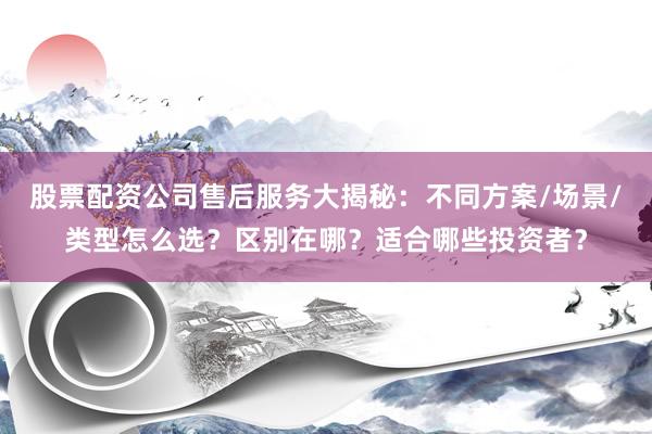 股票配资公司售后服务大揭秘：不同方案/场景/类型怎么选？区别在哪？适合哪些投资者？