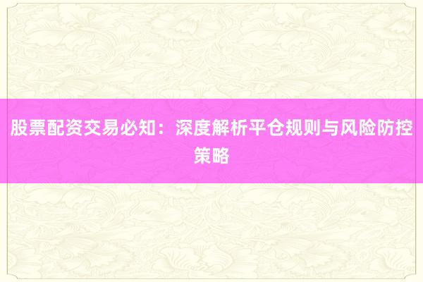 股票配资交易必知：深度解析平仓规则与风险防控策略