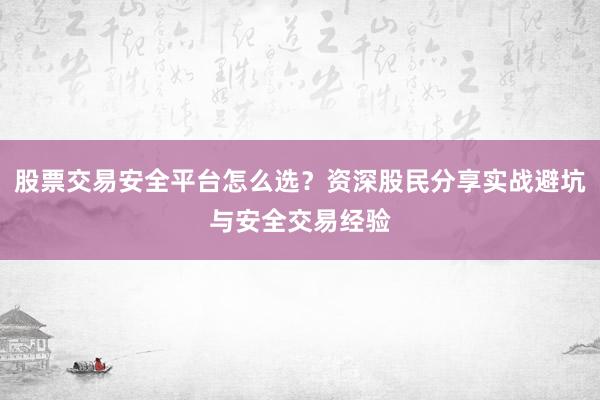 股票交易安全平台怎么选？资深股民分享实战避坑与安全交易经验