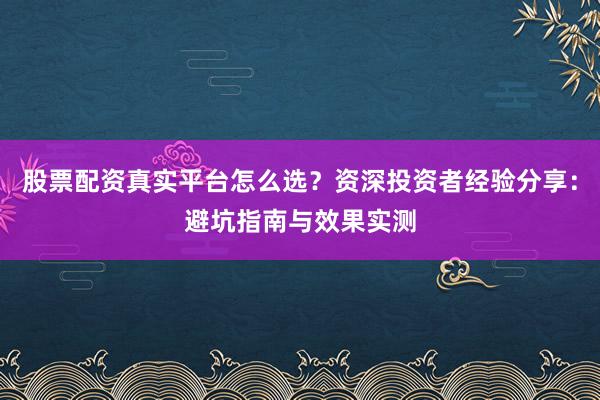 股票配资真实平台怎么选？资深投资者经验分享：避坑指南与效果实测