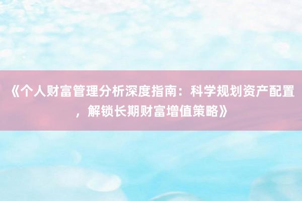 《个人财富管理分析深度指南：科学规划资产配置，解锁长期财富增值策略》