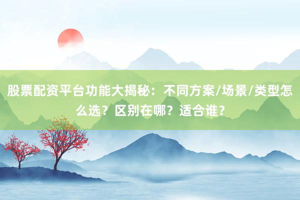 股票配资平台功能大揭秘：不同方案/场景/类型怎么选？区别在哪？适合谁？