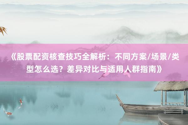 《股票配资核查技巧全解析：不同方案/场景/类型怎么选？差异对比与适用人群指南》