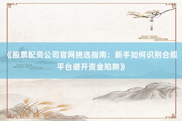 《股票配资公司官网挑选指南：新手如何识别合规平台避开资金陷阱》