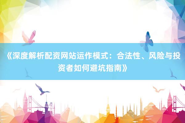 《深度解析配资网站运作模式：合法性、风险与投资者如何避坑指南》