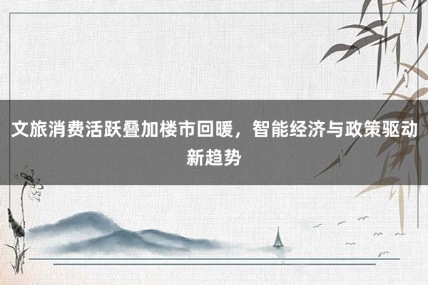 文旅消费活跃叠加楼市回暖，智能经济与政策驱动新趋势