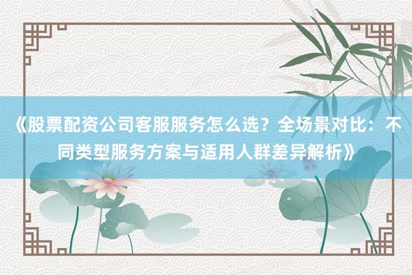 《股票配资公司客服服务怎么选？全场景对比：不同类型服务方案与适用人群差异解析》