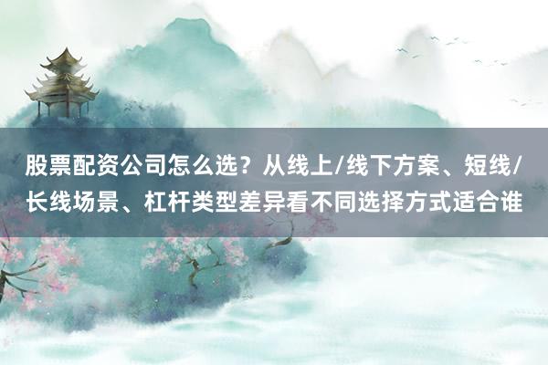 股票配资公司怎么选？从线上/线下方案、短线/长线场景、杠杆类型差异看不同选择方式适合谁