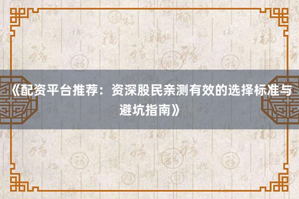 《配资平台推荐：资深股民亲测有效的选择标准与避坑指南》
