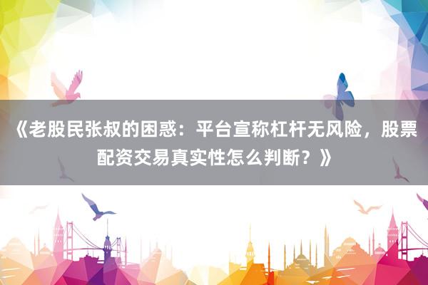 《老股民张叔的困惑：平台宣称杠杆无风险，股票配资交易真实性怎么判断？》