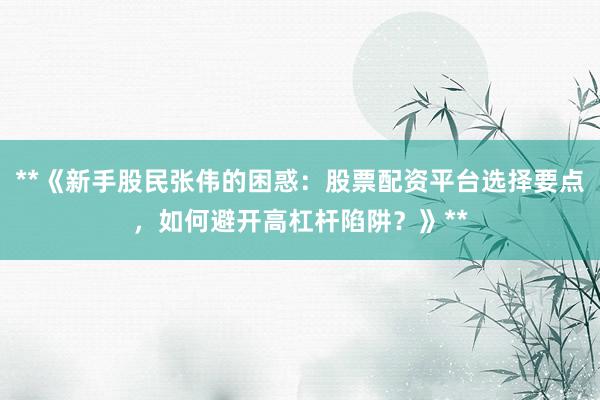 **《新手股民张伟的困惑：股票配资平台选择要点，如何避开高杠杆陷阱？》**
