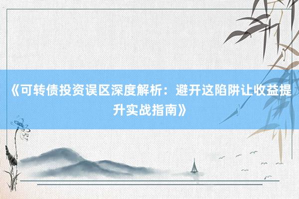 《可转债投资误区深度解析：避开这陷阱让收益提升实战指南》