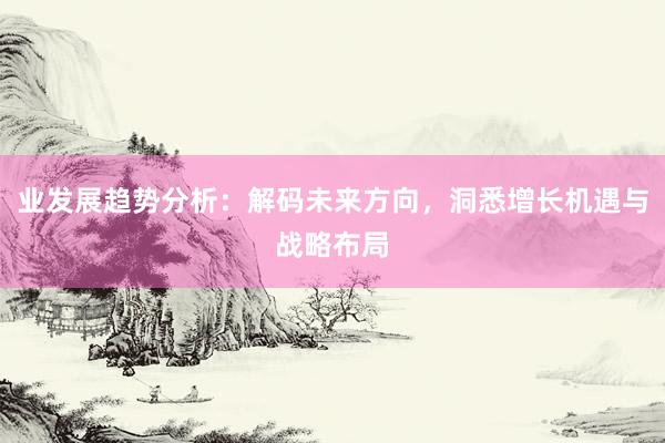 业发展趋势分析：解码未来方向，洞悉增长机遇与战略布局
