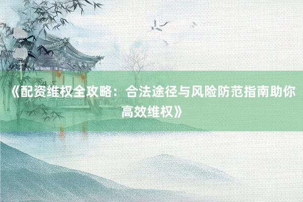 《配资维权全攻略：合法途径与风险防范指南助你高效维权》