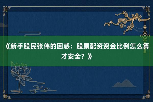 《新手股民张伟的困惑：股票配资资金比例怎么算才安全？》