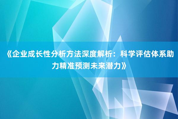 《企业成长性分析方法深度解析：科学评估体系助力精准预测未来潜力》